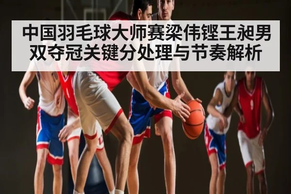 中国羽毛球大师赛梁伟铿王昶男双夺冠关键分处理与节奏解析